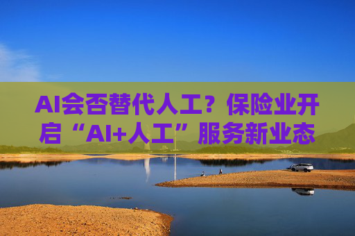 AI会否替代人工？保险业开启“AI+人工”服务新业态探索