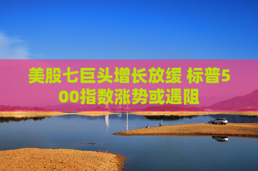 美股七巨头增长放缓 标普500指数涨势或遇阻