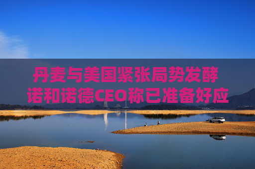 丹麦与美国紧张局势发酵 诺和诺德CEO称已准备好应对特朗普的关税威胁