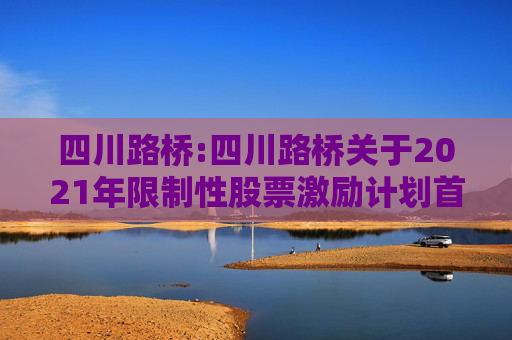 四川路桥:四川路桥关于2021年限制性股票激励计划首次及预留授予部分第一个解除限售期解除限售暨股票上市公告
