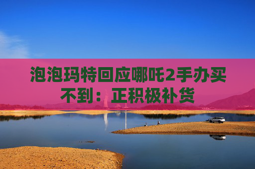 泡泡玛特回应哪吒2手办买不到：正积极补货