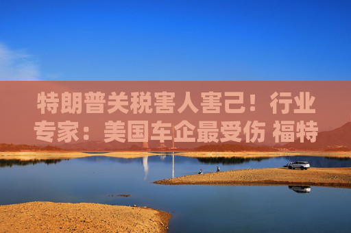 特朗普关税害人害己！行业专家：美国车企最受伤 福特、通用首当其冲