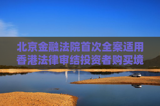 北京金融法院首次全案适用香港法律审结投资者购买境外金融产品纠纷案件