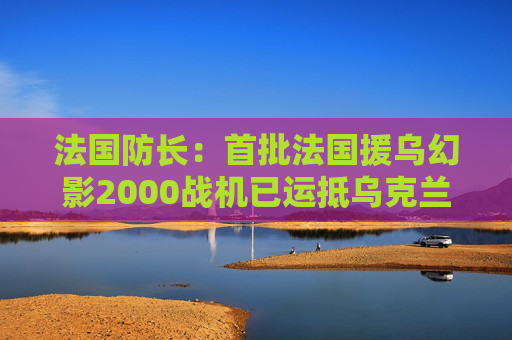 法国防长：首批法国援乌幻影2000战机已运抵乌克兰