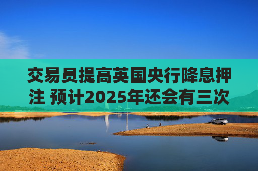 交易员提高英国央行降息押注 预计2025年还会有三次降息