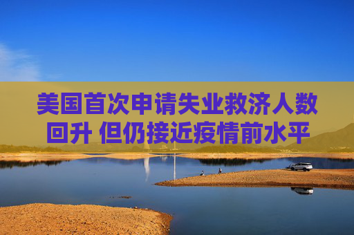 美国首次申请失业救济人数回升 但仍接近疫情前水平