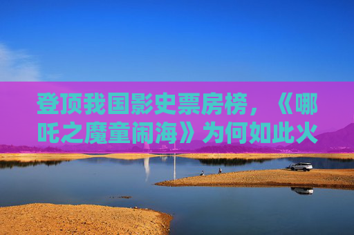 登顶我国影史票房榜，《哪吒之魔童闹海》为何如此火热？