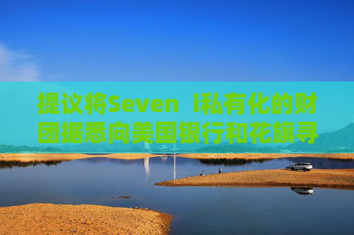 提议将Seven  i私有化的财团据悉向美国银行和花旗寻求融资