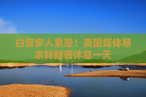 白宫多人累晕！美国媒体恳求特朗普休息一天