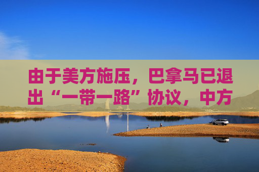 由于美方施压，巴拿马已退出“一带一路”协议，中方：深表遗憾