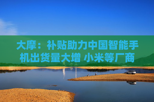 大摩：补贴助力中国智能手机出货量大增 小米等厂商有望成大赢家
