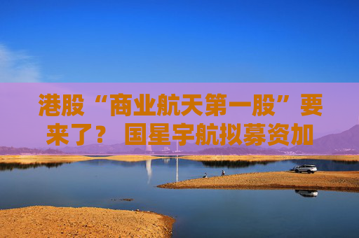 港股“商业航天第一股”要来了？ 国星宇航拟募资加强“AI卫星”研发