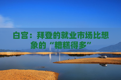 白宫：拜登的就业市场比想象的“糟糕得多”