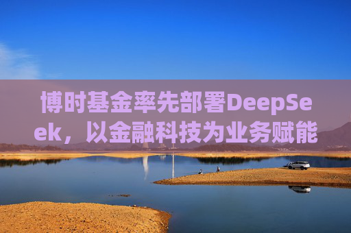 博时基金率先部署DeepSeek，以金融科技为业务赋能