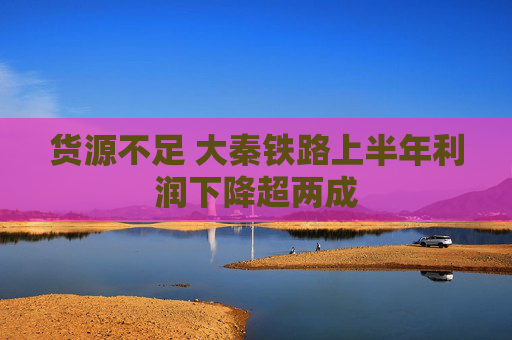 货源不足 大秦铁路上半年利润下降超两成