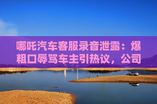 哪吒汽车客服录音泄露：爆粗口辱骂车主引热议，公司紧急道歉