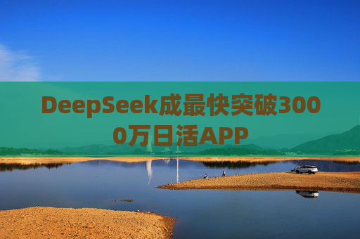 DeepSeek成最快突破3000万日活APP