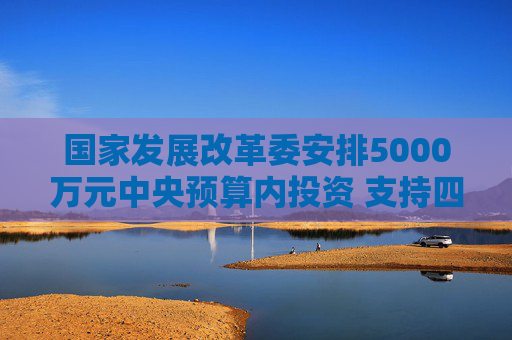国家发展改革委安排5000万元中央预算内投资 支持四川宜宾市筠连县山体滑坡灾后应急恢复