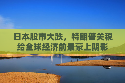 日本股市大跌，特朗普关税给全球经济前景蒙上阴影