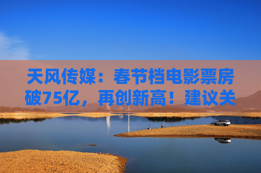 天风传媒：春节档电影票房破75亿，再创新高！建议关注影视板块投资机会