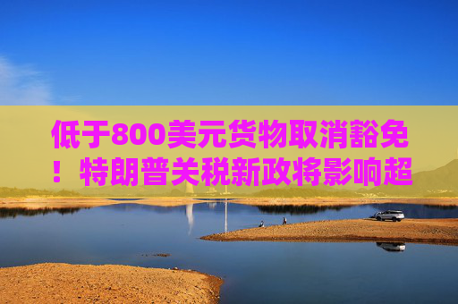 低于800美元货物取消豁免！特朗普关税新政将影响超10亿件小包裹