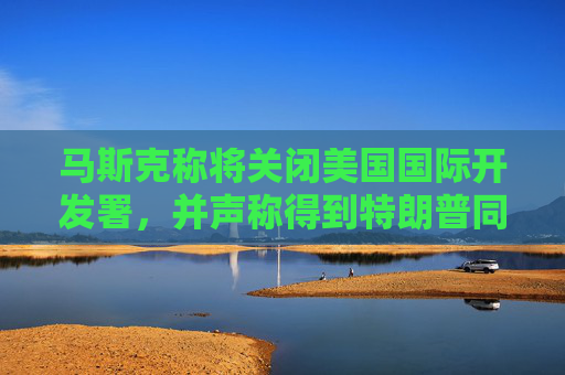 马斯克称将关闭美国国际开发署，并声称得到特朗普同意