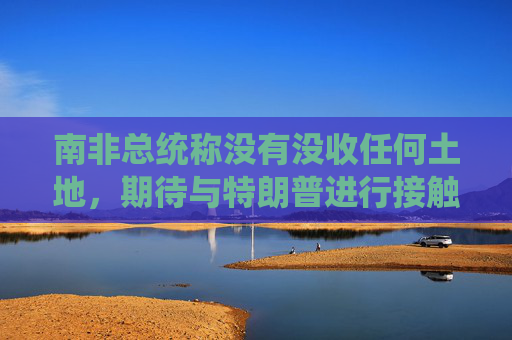 南非总统称没有没收任何土地，期待与特朗普进行接触