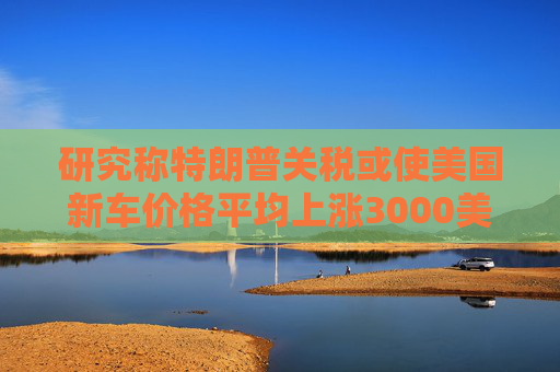 研究称特朗普关税或使美国新车价格平均上涨3000美元