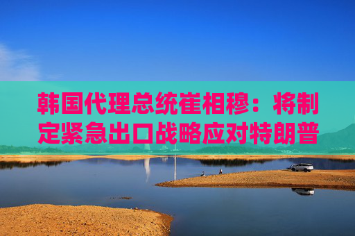 韩国代理总统崔相穆：将制定紧急出口战略应对特朗普关税