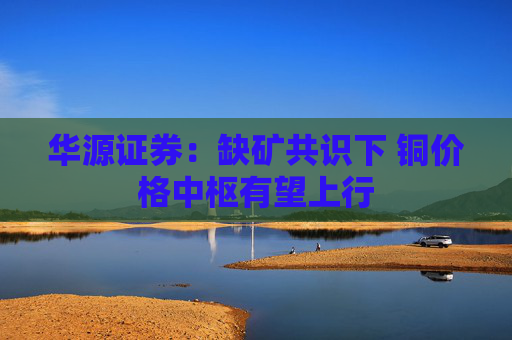 华源证券：缺矿共识下 铜价格中枢有望上行