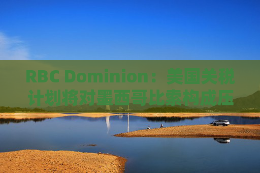 RBC Dominion：美国关税计划将对墨西哥比索构成压力