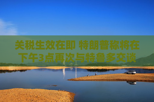 关税生效在即 特朗普称将在下午3点再次与特鲁多交谈