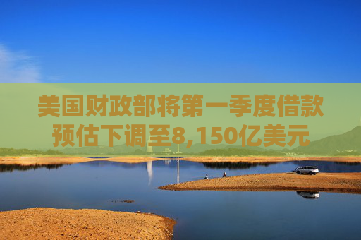 美国财政部将第一季度借款预估下调至8,150亿美元