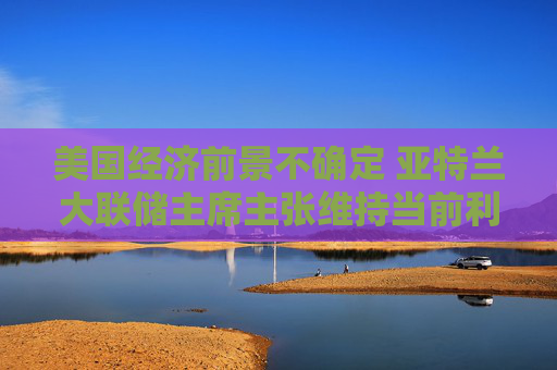 美国经济前景不确定 亚特兰大联储主席主张维持当前利率不变