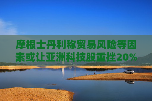 摩根士丹利称贸易风险等因素或让亚洲科技股重挫20%