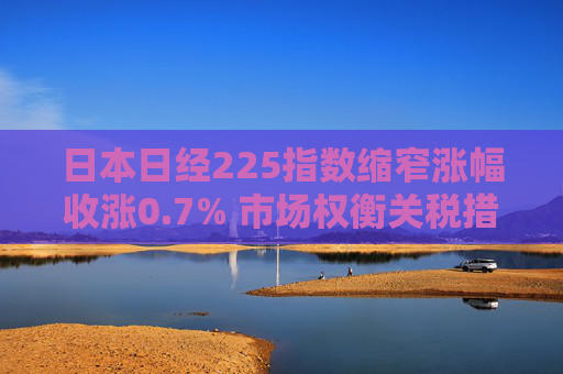 日本日经225指数缩窄涨幅收涨0.7% 市场权衡关税措施