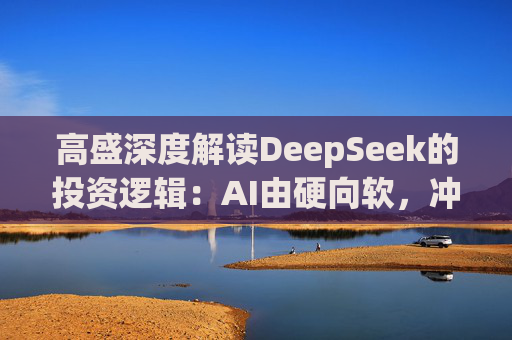 高盛深度解读DeepSeek的投资逻辑：AI由硬向软，冲击“美国例外主义”，超配中概科技股