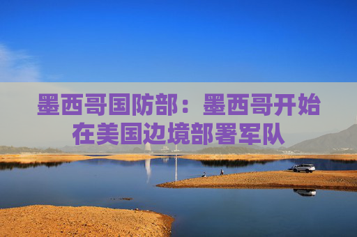 墨西哥国防部：墨西哥开始在美国边境部署军队