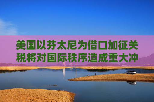 美国以芬太尼为借口加征关税将对国际秩序造成重大冲击｜专家解读