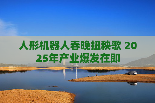 人形机器人春晚扭秧歌 2025年产业爆发在即