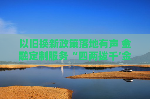 以旧换新政策落地有声 金融定制服务“四两拨千‘金’”