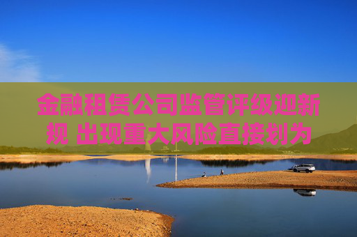 金融租赁公司监管评级迎新规 出现重大风险直接划为5级