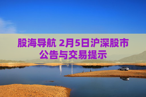 股海导航 2月5日沪深股市公告与交易提示