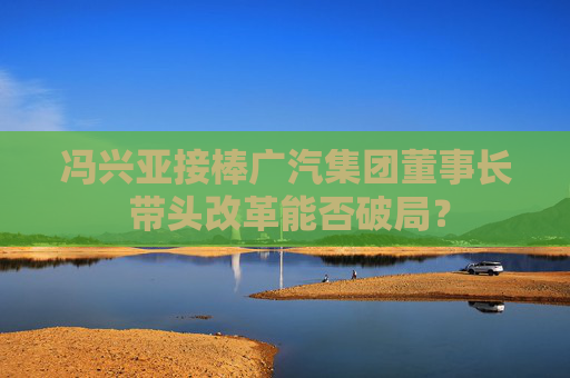 冯兴亚接棒广汽集团董事长 带头改革能否破局？