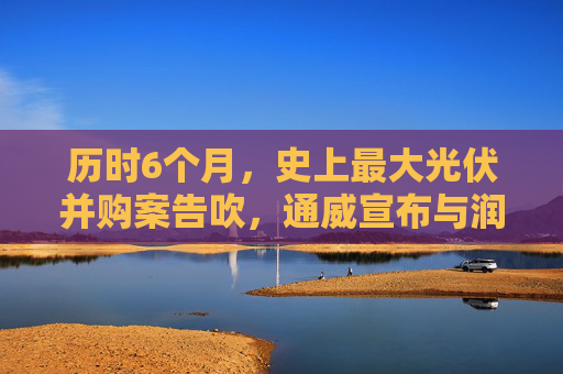 历时6个月，史上最大光伏并购案告吹，通威宣布与润阳“分手”