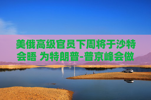 美俄高级官员下周将于沙特会晤 为特朗普-普京峰会做准备