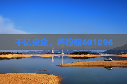 千亿央企，将控股601096