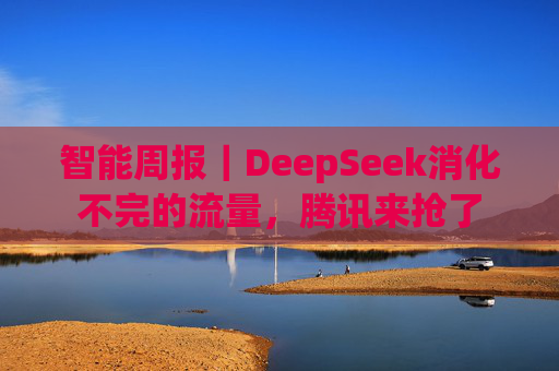 智能周报｜DeepSeek消化不完的流量，腾讯来抢了