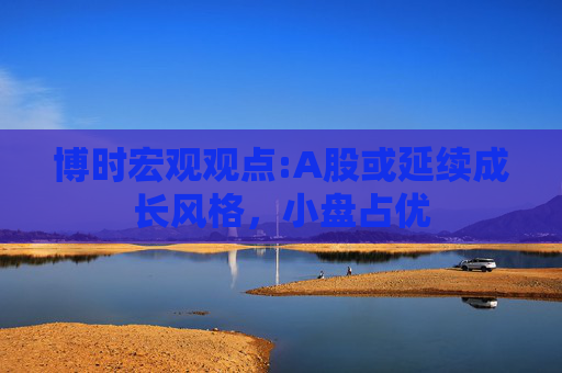 博时宏观观点:A股或延续成长风格，小盘占优