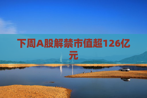 下周A股解禁市值超126亿元